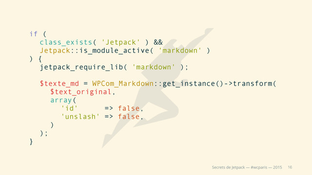 16
Secrets de Jetpack — #wcparis — 2015
if (
class_exists( 'Jetpack' ) &&
Jetpack::is_module_active( 'markdown' )
) {
jetpack_require_lib( 'markdown' );
$texte_md = WPCom_Markdown::get_instance()->transform(
$text_original,
array(
'id' => false,
'unslash' => false,
)
);
}
