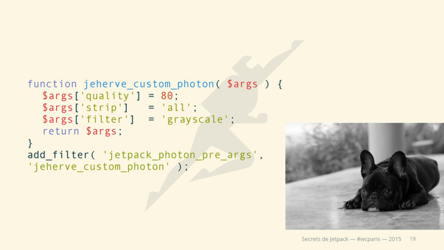19
Secrets de Jetpack — #wcparis — 2015
function jeherve_custom_photon( $args ) {
$args['quality'] = 80;
$args['strip'] = 'all';
$args['filter'] = 'grayscale';
return $args;
}
add_filter( 'jetpack_photon_pre_args',
'jeherve_custom_photon' );
