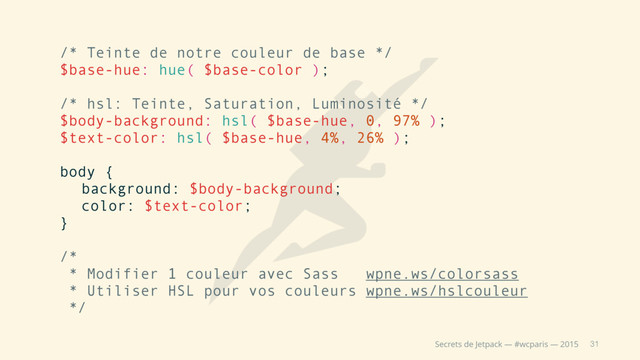 31
Secrets de Jetpack — #wcparis — 2015
/* Teinte de notre couleur de base */
$base-hue: hue( $base-color );
/* hsl: Teinte, Saturation, Luminosité */
$body-background: hsl( $base-hue, 0, 97% );
$text-color: hsl( $base-hue, 4%, 26% );
body {
background: $body-background;
color: $text-color;
}
/*
* Modifier 1 couleur avec Sass wpne.ws/colorsass
* Utiliser HSL pour vos couleurs wpne.ws/hslcouleur
*/
