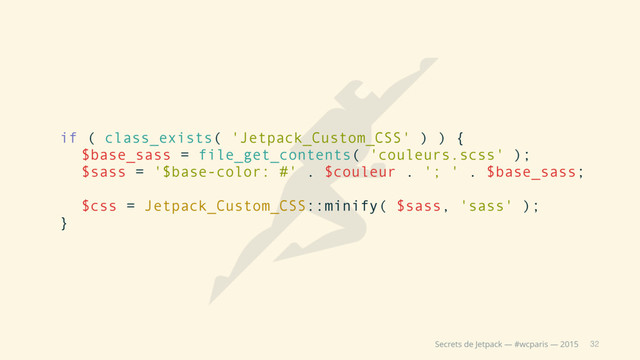 32
Secrets de Jetpack — #wcparis — 2015
if ( class_exists( 'Jetpack_Custom_CSS' ) ) {
$base_sass = file_get_contents( 'couleurs.scss' );
$sass = '$base-color: #' . $couleur . '; ' . $base_sass;
$css = Jetpack_Custom_CSS::minify( $sass, 'sass' );
}
