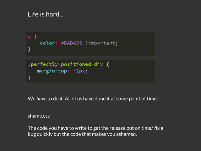 We have to do it. All of us have done it at some point of time.
.perfectly-positioned-div {
margin-top: -2px;
}
a {
color: #BADA55 !important;
}
Life is hard...
shame.css
The code you have to write to get the release out on time/ fix a
bug quickly but the code that makes you ashamed.
