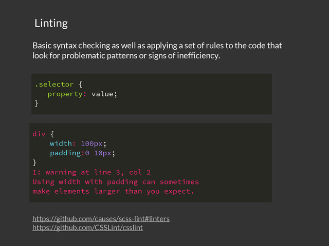https://github.com/causes/scss-lint#linters
https://github.com/CSSLint/csslint
Basic syntax checking as well as applying a set of rules to the code that
look for problematic patterns or signs of inefficiency.
Linting
.selector {
property: value;
}
div {
width: 100px;
padding:0 10px;
}
1: warning at line 3, col 2
Using width with padding can sometimes
make elements larger than you expect.
