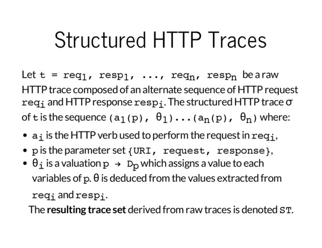 Structured HTTP Traces
Let t = req1, resp1, ..., reqn, respn be a raw
HTTP trace composed of an alternate sequence of HTTP request
reqi and HTTP response respi. The structured HTTP trace
σ
of t is the sequence (a1(p), θ1)...(an(p), θn) where:
ai is the HTTP verb used to perform the request in reqi,
p is the parameter set {URI, request, response},
θi is a valuation p → Dp which assigns a value to each
variables of p.
θ
is deduced from the values extracted from
reqi and respi.
The
resulting trace set
derived from raw traces is denoted ST.
