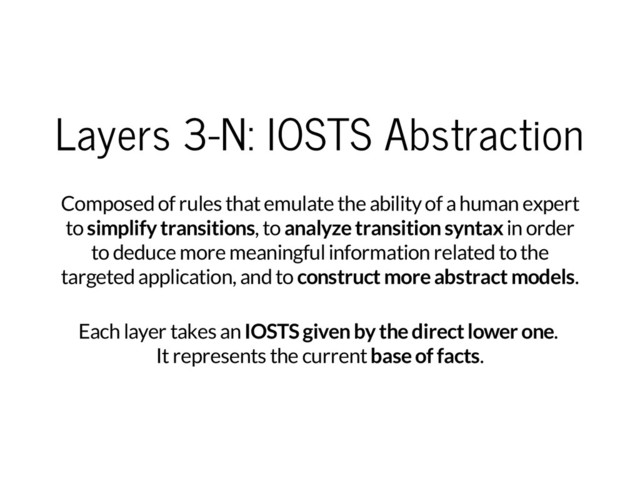 Layers 3-N: IOSTS Abstraction
Composed of rules that emulate the ability of a human expert
to
simplify transitions
, to
analyze transition syntax
in order
to deduce more meaningful information related to the
targeted application, and to
construct more abstract models
.
Each layer takes an
IOSTS given by the direct lower one
.
It represents the current
base of facts
.
