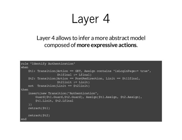 Layer 4
Layer 4 allows to infer a more abstract model
composed of more expressive actions.
rule "Identify Authentication"
when
$t1: Transition(Action == GET, Assign contains "isLoginPage:= true",
$t1final := Lfinal)
$t2: Transition(Action == PostRedirection, Linit == $t1lfinal,
$t2linit := Linit)
not Transition(Linit == $t2linit)
then
insert(new Transition("Authentication",
Guard($t1.Guard,$t2.Guard), Assign($t1.Assign, $t2.Assign),
$t1.Linit, $t2.Lfinal
))
retract($t1)
retract($t2)
end
