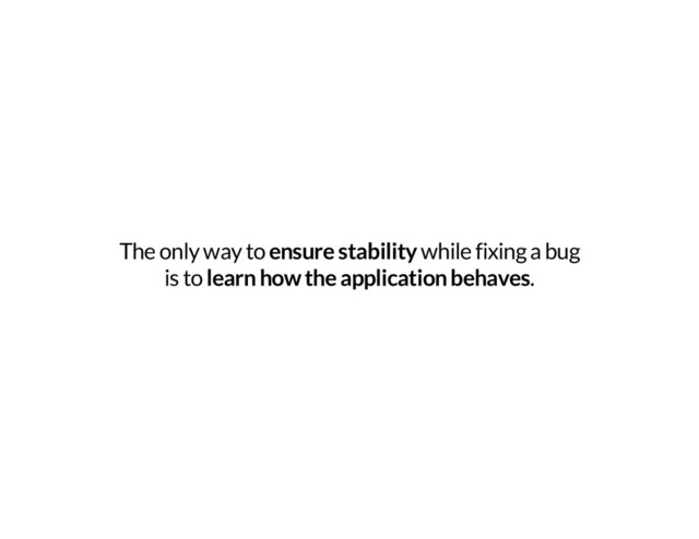The only way to ensure stability while fixing a bug
is to learn how the application behaves.
