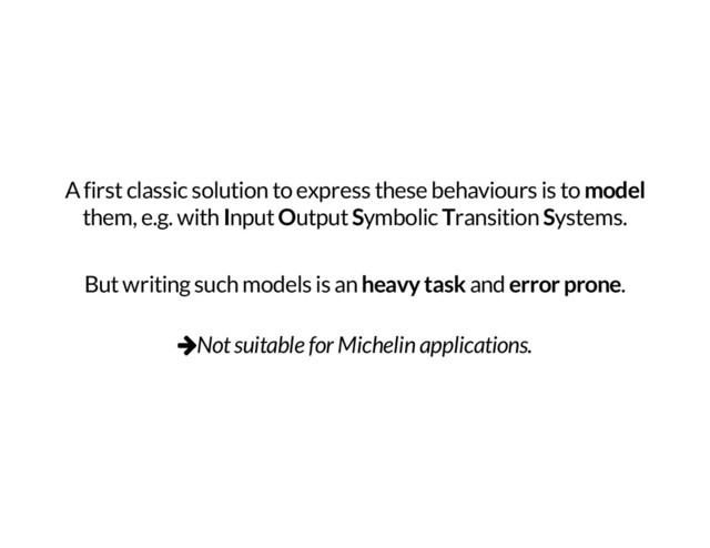 A first classic solution to express these behaviours is to
model
them, e.g. with
I
nput
O
utput
S
ymbolic
T
ransition
S
ystems.
But writing such models is an
heavy task
and
error prone
.
vNot suitable for Michelin applications.
