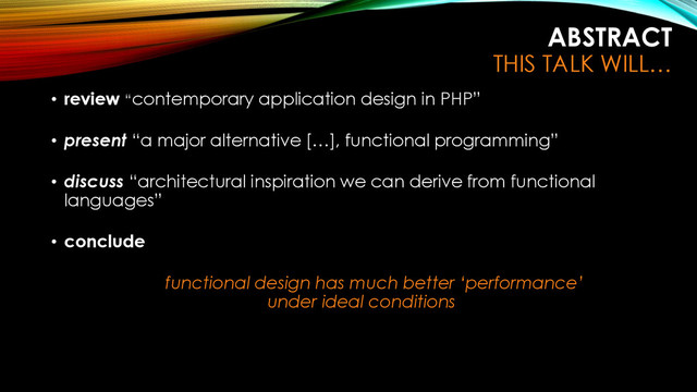ABSTRACT
THIS TALK WILL…
• review “contemporary application design in PHP”
• present “a major alternative […], functional programming”
• discuss “architectural inspiration we can derive from functional
languages”
• conclude
functional design has much better ‘performance’
under ideal conditions
