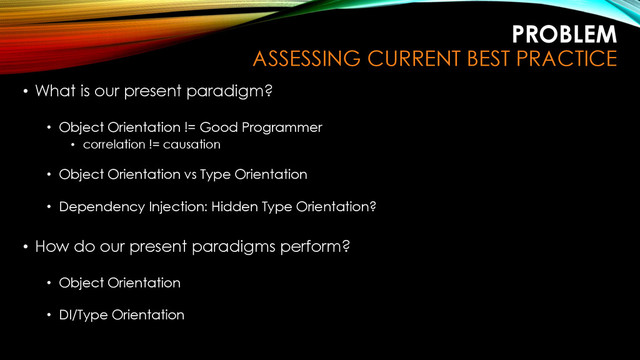 PROBLEM
ASSESSING CURRENT BEST PRACTICE
• What is our present paradigm?
• Object Orientation != Good Programmer
• correlation != causation
• Object Orientation vs Type Orientation
• Dependency Injection: Hidden Type Orientation?
• How do our present paradigms perform?
• Object Orientation
• DI/Type Orientation
