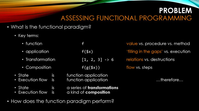 PROBLEM
ASSESSING FUNCTIONAL PROGRAMMING
• What is the functional paradigm?
• Key terms:
• function f value vs. procedure vs. method
• application f($x) ‘filling in the gaps’ vs. execution
• Transformation [1, 2, 3] -> 6 relations vs. destructions
• Composition f(g($x)) flow vs. steps
• State is function application
• Execution flow is function application …therefore…
• State is a series of transformations
• Execution flow is a kind of composition
• How does the function paradigm perform?
