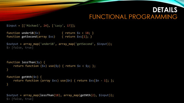 DETAILS
FUNCTIONAL PROGRAMMING
$input = [['Michael', 24], ['Lucy', 17]];
function under18($x) { return $x < 18; }
function getSecond(array $xs) { return $xs[1]; }
$output = array_map('under18', array_map('getSecond', $input));
$> [false, true]
function lessThan($y) {
return function ($x) use($y) { return $x < $y; };
}
function getNth($n) {
return function (array $xs) use($n) { return $xs[$n - 1]; };
}
$output = array_map(lessThan(18), array_map(getNth(2), $input));
$> [false, true]
