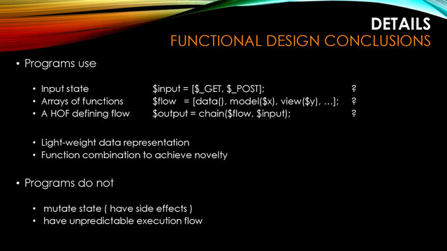 DETAILS
FUNCTIONAL DESIGN CONCLUSIONS
• Programs use
• Input state $input = [$_GET, $_POST]; ?
• Arrays of functions $flow = [data(), model($x), view($y), …]; ?
• A HOF defining flow $output = chain($flow, $input); ?
• Light-weight data representation
• Function combination to achieve novelty
• Programs do not
• mutate state ( have side effects )
• have unpredictable execution flow

