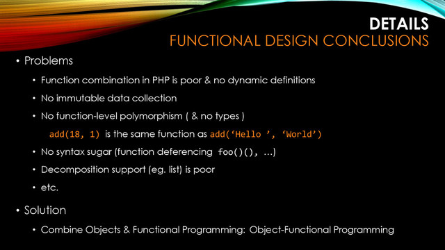 DETAILS
FUNCTIONAL DESIGN CONCLUSIONS
• Problems
• Function combination in PHP is poor & no dynamic definitions
• No immutable data collection
• No function-level polymorphism ( & no types )
add(18, 1) is the same function as add(‘Hello ’, ‘World’)
• No syntax sugar (function deferencing foo()(), …)
• Decomposition support (eg. list) is poor
• etc.
• Solution
• Combine Objects & Functional Programming: Object-Functional Programming
