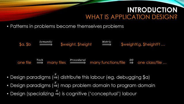 INTRODUCTION
WHAT IS APPLICATION DESIGN?
• Patterns in problems become themselves problems
$a, $b

$weight, $height

$weightKg, $heightFt …
one file
ℎ
many files

many functions/file

one class/file …
• Design paradigms (

) distribute this labour (eg. debugging $a)
• Design paradigms (

) map problem domain to program domain
• Design (specializing

) is cognitive (‘conceptual’) labour
