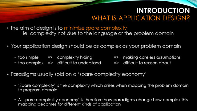 INTRODUCTION
WHAT IS APPLICATION DESIGN?
• the aim of design is to minimize spare complexity
ie. complexity not due to the language or the problem domain
• Your application design should be as complex as your problem domain
• too simple => complexity hiding => making careless assumptions
• too complex => difficult to understand => difficult to reason about
• Paradigms usually sold on a ‘spare complexity economy’
• ‘Spare complexity’ is the complexity which arises when mapping the problem domain
to program domain
• A ‘spare complexity economy’ is therefore how paradigms change how complex this
mapping becomes for different kinds of application
