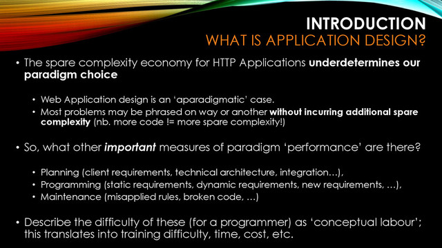 INTRODUCTION
WHAT IS APPLICATION DESIGN?
• The spare complexity economy for HTTP Applications underdetermines our
paradigm choice
• Web Application design is an ‘aparadigmatic’ case.
• Most problems may be phrased on way or another without incurring additional spare
complexity (nb. more code != more spare complexity!)
• So, what other important measures of paradigm ‘performance’ are there?
• Planning (client requirements, technical architecture, integration…),
• Programming (static requirements, dynamic requirements, new requirements, …),
• Maintenance (misapplied rules, broken code, …)
• Describe the difficulty of these (for a programmer) as ‘conceptual labour’;
this translates into training difficulty, time, cost, etc.
