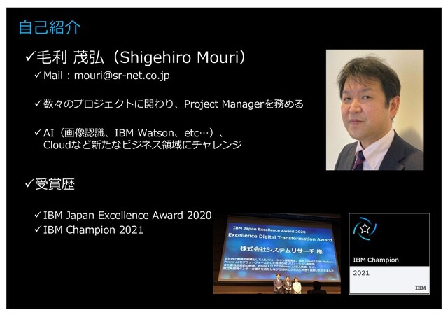 3
⾃⼰紹介
ü⽑利 茂弘（Shigehiro Mouri）
ü Mail : mouri@sr-net.co.jp
ü 数々のプロジェクトに関わり、Project Managerを務める
ü AI（画像認識、IBM Watson、etc…）、
Cloudなど新たなビジネス領域にチャレンジ
ü受賞歴
ü IBM Japan Excellence Award 2020
ü IBM Champion 2021
