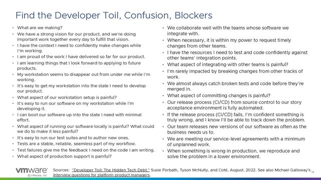 © VMware, Inc.
14
Find the Developer Toil, Confusion, Blockers
• What are we making?
• We have a strong vision for our product, and we're doing
important work together every day to fulfill that vision.
• I have the context I need to confidently make changes while
I'm working.
• I am proud of the work I have delivered so far for our product.
• I am learning things that I look forward to applying to future
products.
• My workstation seems to disappear out from under me while I'm
working.
• It's easy to get my workstation into the state I need to develop
our product.
• What aspect of our workstation setup is painful?
• It's easy to run our software on my workstation while I’m
developing it.
• I can boot our software up into the state I need with minimal
effort.
• What aspect of running our software locally is painful? What could
we do to make it less painful?
• It's easy to run our test suites and to author new ones.
• Tests are a stable, reliable, seamless part of my workflow.
• Test failures give me the feedback I need on the code I am writing.
• What aspect of production support is painful?
• We collaborate well with the teams whose software we
integrate with.
• When necessary, it is within my power to request timely
changes from other teams.
• I have the resources I need to test and code confidently against
other teams' integration points.
• What aspect of integrating with other teams is painful?
• I'm rarely impacted by breaking changes from other tracks of
work.
• We almost always catch broken tests and code before they're
merged in.
• What aspect of committing changes is painful?
• Our release process (CI/CD) from source control to our story
acceptance environment is fully automated.
• If the release process (CI/CD) fails, I'm confident something is
truly wrong, and I know I'll be able to track down the problem.
• Our team releases new versions of our software as often as the
business needs us to.
• We are meeting our service-level agreements with a minimum
of unplanned work.
• When something is wrong in production, we reproduce and
solve the problem in a lower environment.
Sources: "Developer Toil: The Hidden Tech Debt," Susie Forbath, Tyson McNulty, and Coté, August, 2022. See also Michael Galloway’s
interview questions for platform product managers.
