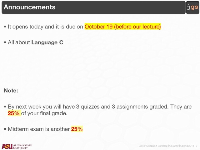 Javier Gonzalez-Sanchez | CSE240 | Spring 2018 | 2
jgs
Announcements
§ It opens today and it is due on October 19 (before our lecture)
§ All about Language C
Note:
§ By next week you will have 3 quizzes and 3 assignments graded. They are
25% of your final grade.
§ Midterm exam is another 25%
