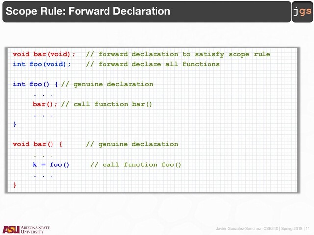 Javier Gonzalez-Sanchez | CSE240 | Spring 2018 | 11
jgs
Scope Rule: Forward Declaration
void bar(void); // forward declaration to satisfy scope rule
int foo(void); // forward declare all functions
int foo() { // genuine declaration
. . .
bar(); // call function bar()
. . .
}
void bar() { // genuine declaration
. . .
k = foo() // call function foo()
. . .
}
