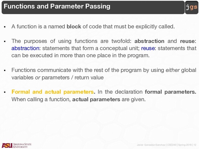 Javier Gonzalez-Sanchez | CSE240 | Spring 2018 | 12
jgs
Functions and Parameter Passing
§ A function is a named block of code that must be explicitly called.
§ The purposes of using functions are twofold: abstraction and reuse:
abstraction: statements that form a conceptual unit; reuse: statements that
can be executed in more than one place in the program.
§ Functions communicate with the rest of the program by using either global
variables or parameters / return value
§ Formal and actual parameters. In the declaration formal parameters.
When calling a function, actual parameters are given.
