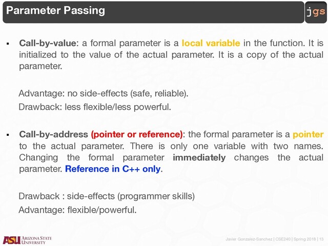 Javier Gonzalez-Sanchez | CSE240 | Spring 2018 | 13
jgs
Parameter Passing
§ Call-by-value: a formal parameter is a local variable in the function. It is
initialized to the value of the actual parameter. It is a copy of the actual
parameter.
Advantage: no side-effects (safe, reliable).
Drawback: less flexible/less powerful.
§ Call-by-address (pointer or reference): the formal parameter is a pointer
to the actual parameter. There is only one variable with two names.
Changing the formal parameter immediately changes the actual
parameter. Reference in C++ only.
Drawback : side-effects (programmer skills)
Advantage: flexible/powerful.
