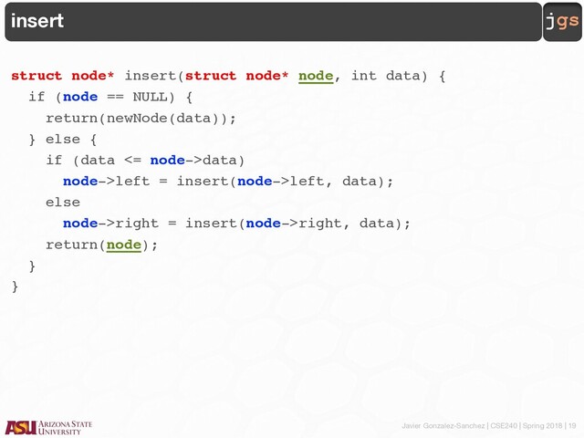 Javier Gonzalez-Sanchez | CSE240 | Spring 2018 | 19
jgs
insert
struct node* insert(struct node* node, int data) {
if (node == NULL) {
return(newNode(data));
} else {
if (data <= node->data)
node->left = insert(node->left, data);
else
node->right = insert(node->right, data);
return(node);
}
}
