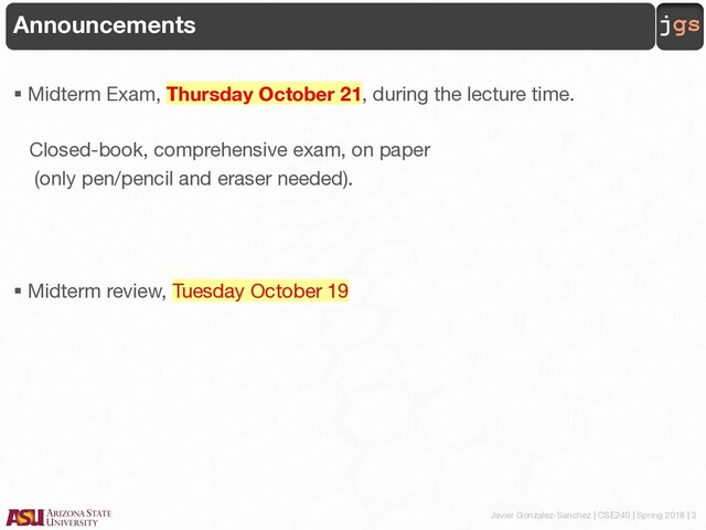 Javier Gonzalez-Sanchez | CSE240 | Spring 2018 | 3
jgs
Announcements
§ Midterm Exam, Thursday October 21, during the lecture time.
Closed-book, comprehensive exam, on paper
(only pen/pencil and eraser needed).
§ Midterm review, Tuesday October 19
