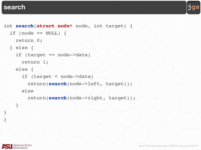 Javier Gonzalez-Sanchez | CSE240 | Spring 2018 | 21
jgs
search
int search(struct node* node, int target) {
if (node == NULL) {
return 0;
} else {
if (target == node->data)
return 1;
else {
if (target < node->data)
return(search(node->left, target));
else
return(search(node->right, target));
}
}
}
