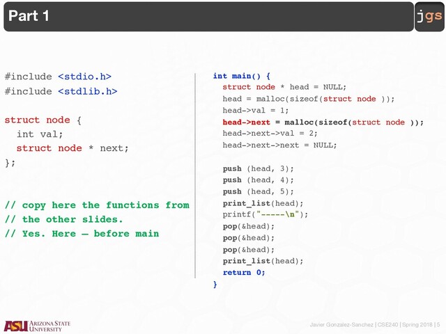 Javier Gonzalez-Sanchez | CSE240 | Spring 2018 | 5
jgs
Part 1
#include 
#include 
struct node {
int val;
struct node * next;
};
// copy here the functions from
// the other slides.
// Yes. Here – before main
int main() {
struct node * head = NULL;
head = malloc(sizeof(struct node ));
head->val = 1;
head->next = malloc(sizeof(struct node ));
head->next->val = 2;
head->next->next = NULL;
push (head, 3);
push (head, 4);
push (head, 5);
print_list(head);
printf("-----\n");
pop(&head);
pop(&head);
pop(&head);
print_list(head);
return 0;
}
