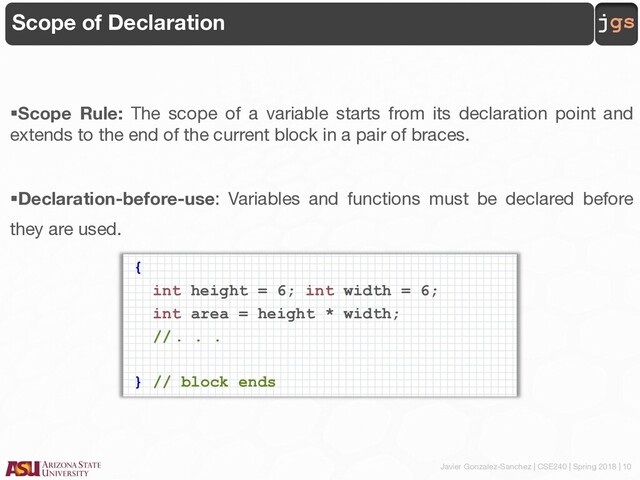 Javier Gonzalez-Sanchez | CSE240 | Spring 2018 | 10
jgs
Scope of Declaration
§Scope Rule: The scope of a variable starts from its declaration point and
extends to the end of the current block in a pair of braces.
§Declaration-before-use: Variables and functions must be declared before
they are used.
{
int height = 6; int width = 6;
int area = height * width;
// . . .
} // block ends
