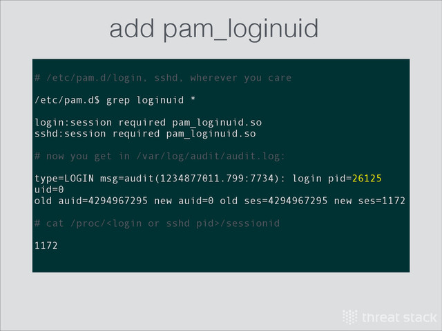 !
# /etc/pam.d/login, sshd, wherever you care
!
/etc/pam.d$ grep loginuid *
!
login:session required pam_loginuid.so
sshd:session required pam_loginuid.so
!
# now you get in /var/log/audit/audit.log:
!
type=LOGIN msg=audit(1234877011.799:7734): login pid=26125
uid=0
old auid=4294967295 new auid=0 old ses=4294967295 new ses=1172
!
# cat /proc//sessionid
!
1172
add pam_loginuid
