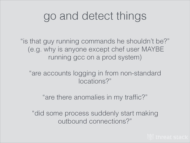 “is that guy running commands he shouldn’t be?”
(e.g. why is anyone except chef user MAYBE
running gcc on a prod system)
!
“are accounts logging in from non-standard
locations?”
!
“are there anomalies in my trafﬁc?”
!
“did some process suddenly start making
outbound connections?”
go and detect things
