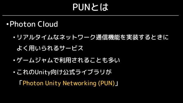 PUNとは
•Photon Cloud
• リアルタイムなネットワーク通信機能を実装するときに
よく用いられるサービス
• ゲームジャムで利用されることも多い
• これのUnity向け公式ライブラリが
「Photon Unity Networking (PUN)」
