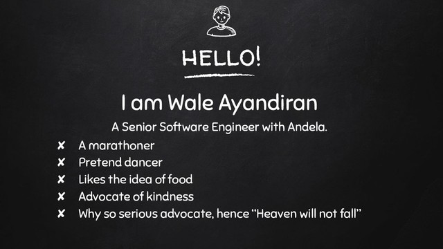 hello!
I am Wale Ayandiran
A Senior Software Engineer with Andela.
✘ A marathoner
✘ Pretend dancer
✘ Likes the idea of food
✘ Advocate of kindness
✘ Why so serious advocate, hence “Heaven will not fall”
