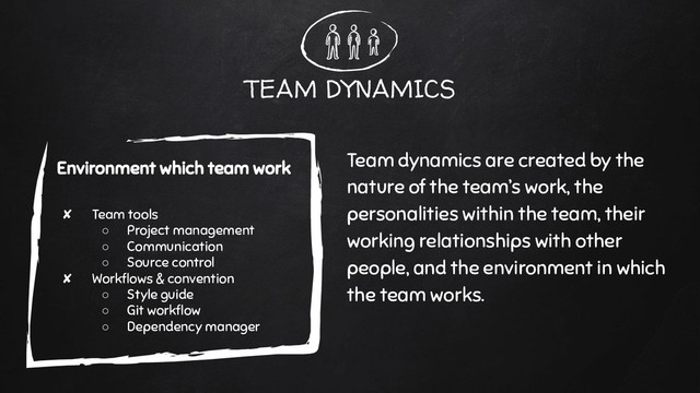 TEAM DYNAMICS
Team dynamics are created by the
nature of the team’s work, the
personalities within the team, their
working relationships with other
people, and the environment in which
the team works.
Environment which team work
✘ Team tools
○ Project management
○ Communication
○ Source control
✘ Workﬂows & convention
○ Style guide
○ Git workﬂow
○ Dependency manager
