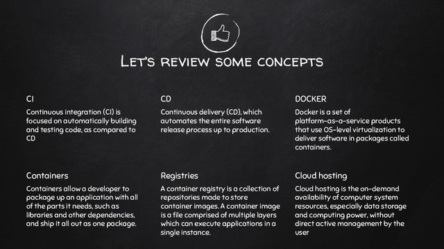 Let’s review some concepts
CI
Continuous integration (CI) is
focused on automatically building
and testing code, as compared to
CD
CD
Continuous delivery (CD), which
automates the entire software
release process up to production.
DOCKER
Docker is a set of
platform-as-a-service products
that use OS-level virtualization to
deliver software in packages called
containers.
Containers
Containers allow a developer to
package up an application with all
of the parts it needs, such as
libraries and other dependencies,
and ship it all out as one package.
Registries
A container registry is a collection of
repositories made to store
container images. A container image
is a ﬁle comprised of multiple layers
which can execute applications in a
single instance.
Cloud hosting
Cloud hosting is the on-demand
availability of computer system
resources, especially data storage
and computing power, without
direct active management by the
user
