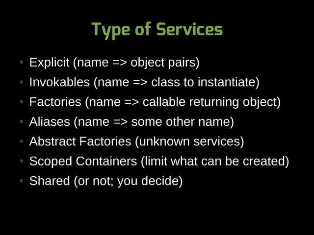 Type of Services
●
Explicit (name => object pairs)
●
Invokables (name => class to instantiate)
●
Factories (name => callable returning object)
●
Aliases (name => some other name)
●
Abstract Factories (unknown services)
●
Scoped Containers (limit what can be created)
●
Shared (or not; you decide)
