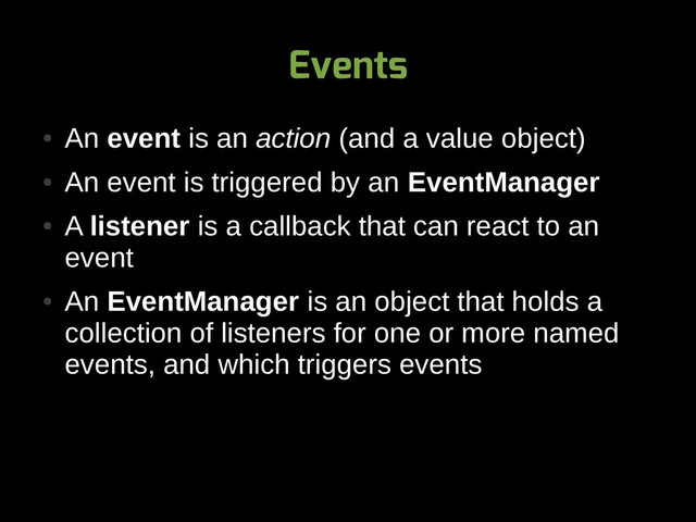 Events
●
An event is an action (and a value object)
●
An event is triggered by an EventManager
●
A listener is a callback that can react to an
event
●
An EventManager is an object that holds a
collection of listeners for one or more named
events, and which triggers events
