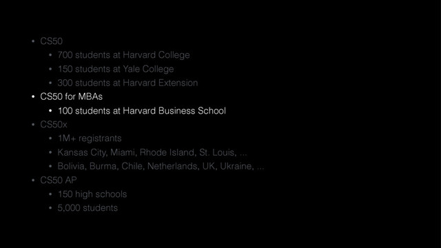 • CS50
• 700 students at Harvard College
• 150 students at Yale College
• 300 students at Harvard Extension
• CS50 for MBAs
• 100 students at Harvard Business School
• CS50x
• 1M+ registrants
• Kansas City, Miami, Rhode Island, St. Louis, ...
• Bolivia, Burma, Chile, Netherlands, UK, Ukraine, ...
• CS50 AP
• 150 high schools
• 5,000 students

