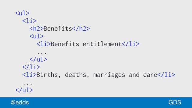 <ul>
<li>
<h2>Benefits</h2>
<ul>
<li>Benefits entitlement</li>
...
</ul>
</li>
<li>Births, deaths, marriages and care</li>
...
</ul>
GDS
@edds

