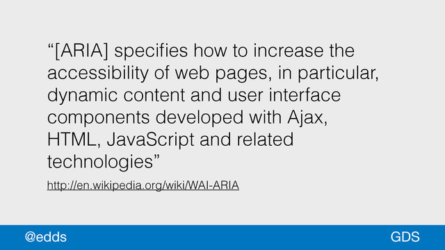 “[ARIA] speciﬁes how to increase the
accessibility of web pages, in particular,
dynamic content and user interface
components developed with Ajax,
HTML, JavaScript and related
technologies”
http://en.wikipedia.org/wiki/WAI-ARIA
GDS
@edds
