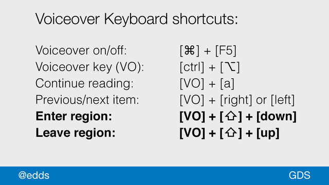 Voiceover Keyboard shortcuts:
!
Voiceover on/off: [⌘] + [F5]
Voiceover key (VO): [ctrl] + [⌥]
Continue reading: [VO] + [a]
Previous/next item: [VO] + [right] or [left]
Enter region: ! ! ! [VO] + [⇧] + [down] !
Leave region: ! ! ! [VO] + [⇧] + [up] !
GDS
@edds
