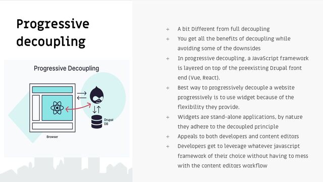 ⍅ A bit Different from full decoupling
⍅ You get all the beneﬁts of decoupling while
avoiding some of the downsides
⍅ In progressive decoupling, a JavaScript framework
is layered on top of the preexisting Drupal front
end (Vue, React).
⍅ Best way to progressively decouple a website
progressively is to use widget because of the
ﬂexibility they provide.
⍅ Widgets are stand-alone applications, by nature
they adhere to the decoupled principle
⍅ Appeals to both developers and content editors
⍅ Developers get to leverage whatever javascript
framework of their choice without having to mess
with the content editors workﬂow
Progressive
decoupling
