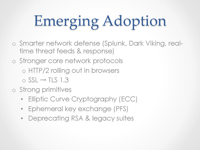 Emerging  Adoption	
o  Smarter network defense (Splunk, Dark Viking, real-
time threat feeds & response)
o  Stronger core network protocols
o  HTTP/2 rolling out in browsers
o  SSL → TLS 1.3
o  Strong primitives
•  Elliptic Curve Cryptography (ECC)
•  Ephemeral key exchange (PFS)
•  Deprecating RSA & legacy suites
