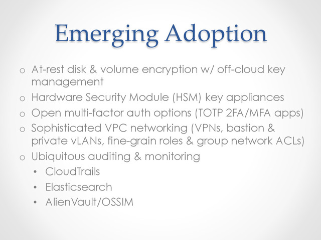 Emerging  Adoption	
o  At-rest disk & volume encryption w/ off-cloud key
management
o  Hardware Security Module (HSM) key appliances
o  Open multi-factor auth options (TOTP 2FA/MFA apps)
o  Sophisticated VPC networking (VPNs, bastion &
private vLANs, fine-grain roles & group network ACLs)
o  Ubiquitous auditing & monitoring
•  CloudTrails
•  Elasticsearch
•  AlienVault/OSSIM

