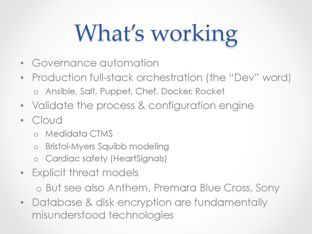 What’s  working	
•  Governance automation
•  Production full-stack orchestration (the “Dev” word)
o  Ansible, Salt, Puppet, Chef, Docker, Rocket
•  Validate the process & configuration engine
•  Cloud
o  Medidata CTMS
o  Bristol-Myers Squibb modeling
o  Cardiac safety (HeartSignals)
•  Explicit threat models
o  But see also Anthem, Premara Blue Cross, Sony
•  Database & disk encryption are fundamentally
misunderstood technologies

