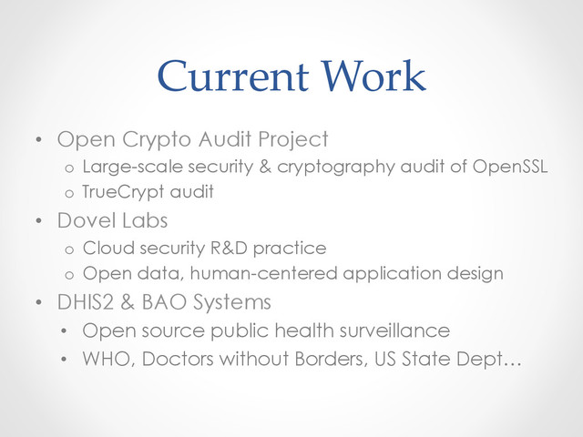 Current  Work	
•  Open Crypto Audit Project
o  Large-scale security & cryptography audit of OpenSSL
o  TrueCrypt audit
•  Dovel Labs
o  Cloud security R&D practice
o  Open data, human-centered application design
•  DHIS2 & BAO Systems
•  Open source public health surveillance
•  WHO, Doctors without Borders, US State Dept…
