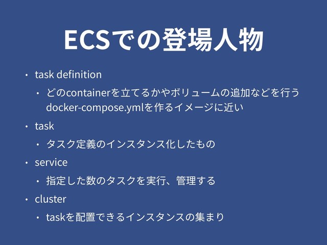ECSでの登場⼈物
• task deﬁnition
• どのcontainerを⽴てるかやボリュームの追加などを⾏う 
docker-compose.ymlを作るイメージに近い
• task
• タスク定義のインスタンス化したもの
• service
• 指定した数のタスクを実⾏、管理する
• cluster
• taskを配置できるインスタンスの集まり
