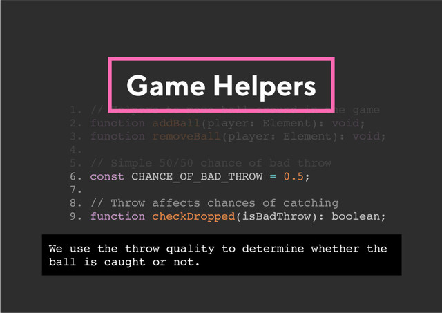 Game Helpers
6. const CHANCE_OF_BAD_THROW = 0.5;
7.
8. // Throw affects chances of catching
9. function checkDropped(isBadThrow): boolean;
1. // Helpers to move ball around in the game
2. function addBall(player: Element): void;
3. function removeBall(player: Element): void;
4.
5. // Simple 50/50 chance of bad throw
We use the throw quality to determine whether the
ball is caught or not.
